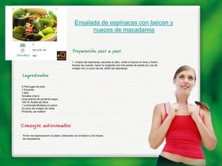Ensalada de espinacas con beicon y
                                                   nueces de macadamia

        3

        De1 a 30 min.

        fácil


                                          1. Limpiar las espinacas, sacarles el rabo, cortar el beicon en tiras y freírlo,
                                          trocear las nueces, hacer la vinagreta con tres partes de aceite por una de
                                          vinagre con un poco de sal, aliñar las espinacas.




2 Pechugas de pollo
1 Escarola
1 Apio
Tomates cherry
Unos granos de pimienta negra
100 ml. Aceite de Oliva
1 cucharada Mostaza en grano
Un poco de vinagre de Jerez
Pimienta, sal maldon




Poner las espinacas en un plato y decorarlo con el beicon y los trozos
de macadamia.
 