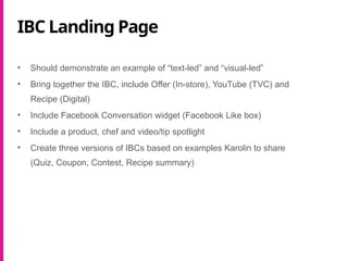 IBC Landing Page
• Should demonstrate an example of “text-led” and “visual-led”
• Bring together the IBC, include Offer (In-store), YouTube (TVC) and
Recipe (Digital)
• Include Facebook Conversation widget (Facebook Like box)
• Include a product, chef and video/tip spotlight
• Create three versions of IBCs based on examples Karolin to share
(Quiz, Coupon, Contest, Recipe summary)
 