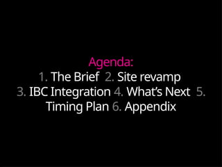 Agenda:
1. The Brief 2. Site revamp
3. IBC Integration 4. What’s Next 5.
Timing Plan 6. Appendix
 