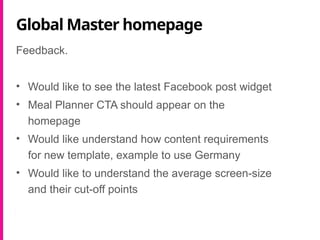 Global Master homepage
Feedback.
• Would like to see the latest Facebook post widget
• Meal Planner CTA should appear on the
homepage
• Would like understand how content requirements
for new template, example to use Germany
• Would like to understand the average screen-size
and their cut-off points
 