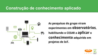 Construção de conhecimento aplicado
As pesquisas do grupo viram
experimentos em observatórios,
habilitando o CESAR a aplicar o
conhecimento adquirido em
projetos de IoT.
 