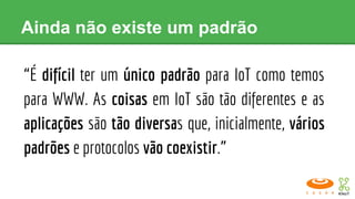 Ainda não existe um padrão
“É difícil ter um único padrão para IoT como temos
para WWW. As coisas em IoT são tão diferentes e as
aplicações são tão diversas que, inicialmente, vários
padrões e protocolos vão coexistir.”
 