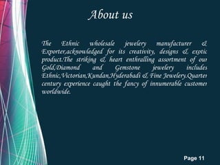 About us The Ethnic wholesale jewelery manufacturer & Exporter,acknowledged for its creativity, designs & exotic product.The striking & heart enthralling assortment of our Gold,Diamond and Gemstone jewelery includes Ethnic,Victorian,Kundan,Hyderabadi & Fine Jewelery.Quarter century experience caught the fancy of innumerable customer worldwide. 