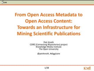 1/38
From Open Access Metadata to
Open Access Content:
Towards an Infrastructure for
Mining Scientific Publications
Petr Knoth
CORE (Connecting REpositories) project
Knowledge Media institute
The Open University
@petrknoth, #diggicore
 