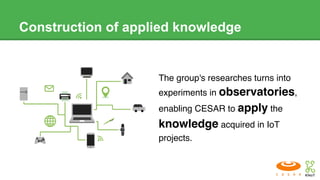 Construction of applied knowledge
The group's researches turns into
experiments in observatories,
enabling CESAR to apply the
knowledge acquired in IoT
projects.
 