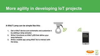 More agility in developing IoT projects
A KNoT Lamp can be simple like this:
1. Get a KNoT device core schematic and customize it
by adding a lamp actuator.
2. Write 3 functions on KNoT μOS that define your
lamp behavior.
3. Write a mobile app using KNoT lib to interact with
the lamp.
 