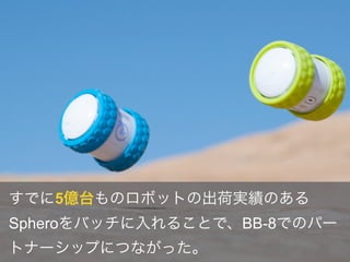 すでに5億台ものロボットの出荷実績のある
Spheroをバッチに入れることで、BB-8でのパー
トナーシップにつながった。
 