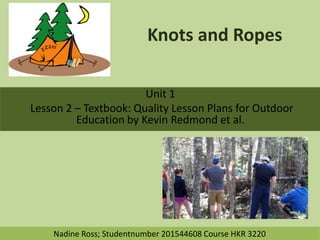Knots and Ropes
Unit 1
Lesson 2 – Textbook: Quality Lesson Plans for Outdoor
Education by Kevin Redmond et al.
Nadine Ross; Studentnumber 201544608 Course HKR 3220
 