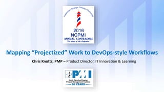 Chris Knotts, PMP – Product Director, IT Innovation & Learning
Mapping “Projectized” Work to DevOps-style Workflows
 