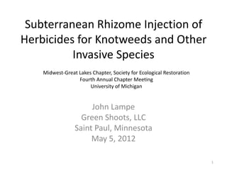 Subterranean Rhizome Injection of
Herbicides for Knotweeds and Other
          Invasive Species
    Midwest-Great Lakes Chapter, Society for Ecological Restoration
                  Fourth Annual Chapter Meeting
                       University of Michigan


                      John Lampe
                   Green Shoots, LLC
                 Saint Paul, Minnesota
                      May 5, 2012

                                                                      1
 