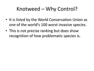 Knotweed – Why Control?
• It is listed by the World Conservation Union as
  one of the world's 100 worst invasive species.
• This is not precise ranking but does show
  recognition of how problematic species is.
 