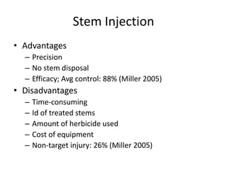 Stem Injection
• Advantages
  – Precision
  – No stem disposal
  – Efficacy; Avg control: 88% (Miller 2005)
• Disadvantages
  –   Time-consuming
  –   Id of treated stems
  –   Amount of herbicide used
  –   Cost of equipment
  –   Non-target injury: 26% (Miller 2005)
 