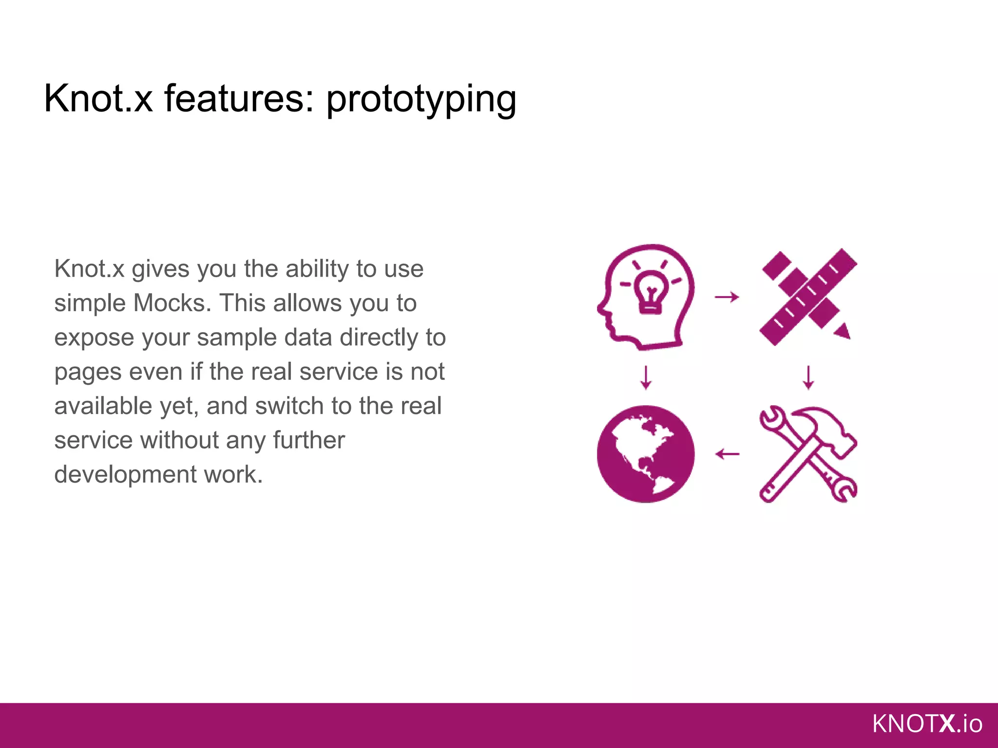 KNOTX.io
Knot.x features: prototyping
Knot.x gives you the ability to use
simple Mocks. This allows you to
expose your sample data directly to
pages even if the real service is not
available yet, and switch to the real
service without any further
development work.
 