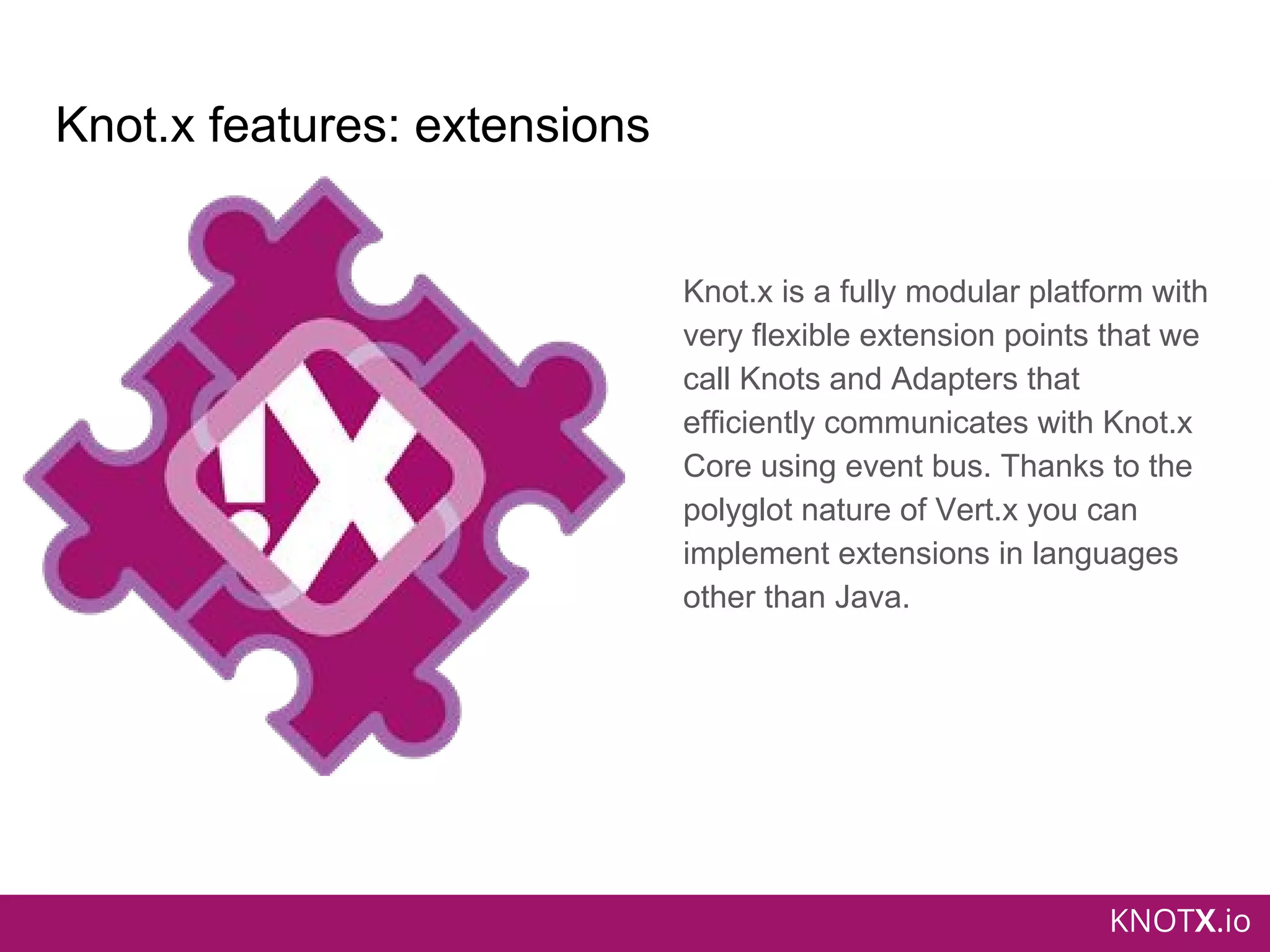 KNOTX.io
Knot.x features: extensions
Knot.x is a fully modular platform with
very flexible extension points that we
call Knots and Adapters that
efficiently communicates with Knot.x
Core using event bus. Thanks to the
polyglot nature of Vert.x you can
implement extensions in languages
other than Java.
 