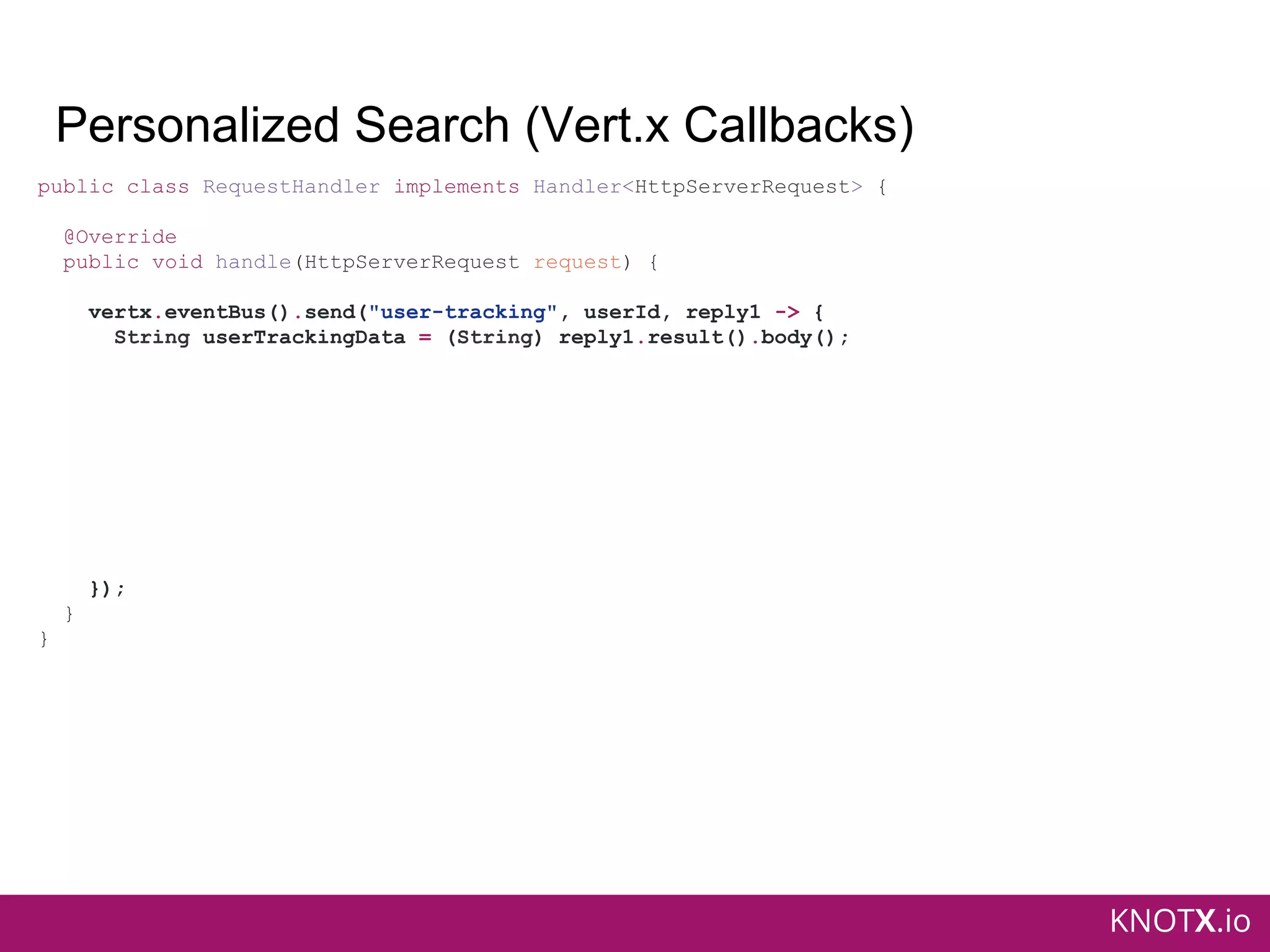 KNOTX.io
Personalized Search (Vert.x Callbacks)
public class RequestHandler implements Handler<HttpServerRequest> {
@Override
public void handle(HttpServerRequest request) {
vertx.eventBus().send("user-tracking", userId, reply1 -> {
String userTrackingData = (String) reply1.result().body();
});
}
}
 