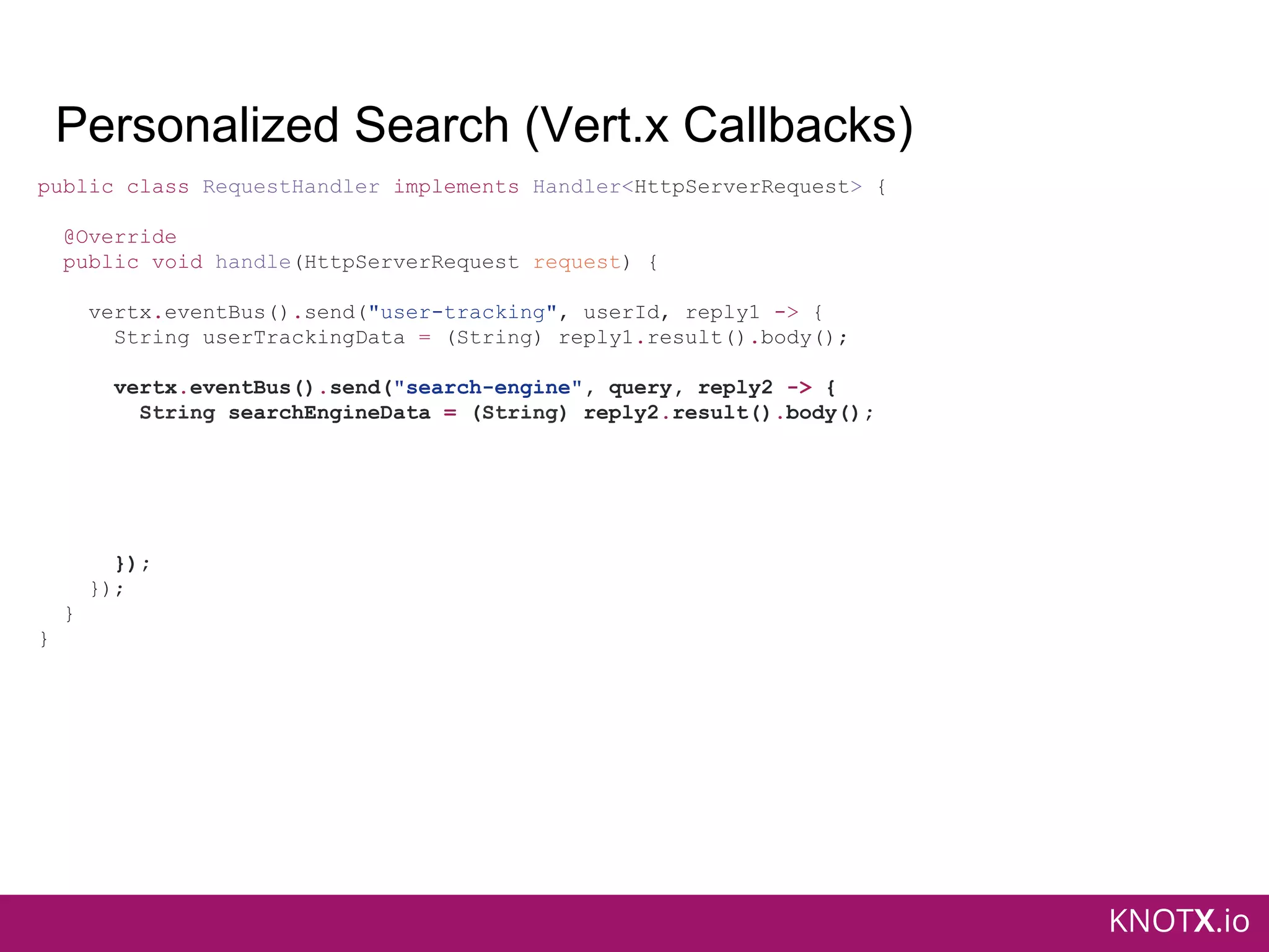 KNOTX.io
Personalized Search (Vert.x Callbacks)
public class RequestHandler implements Handler<HttpServerRequest> {
@Override
public void handle(HttpServerRequest request) {
vertx.eventBus().send("user-tracking", userId, reply1 -> {
String userTrackingData = (String) reply1.result().body();
vertx.eventBus().send("search-engine", query, reply2 -> {
String searchEngineData = (String) reply2.result().body();
});
});
}
}
 
