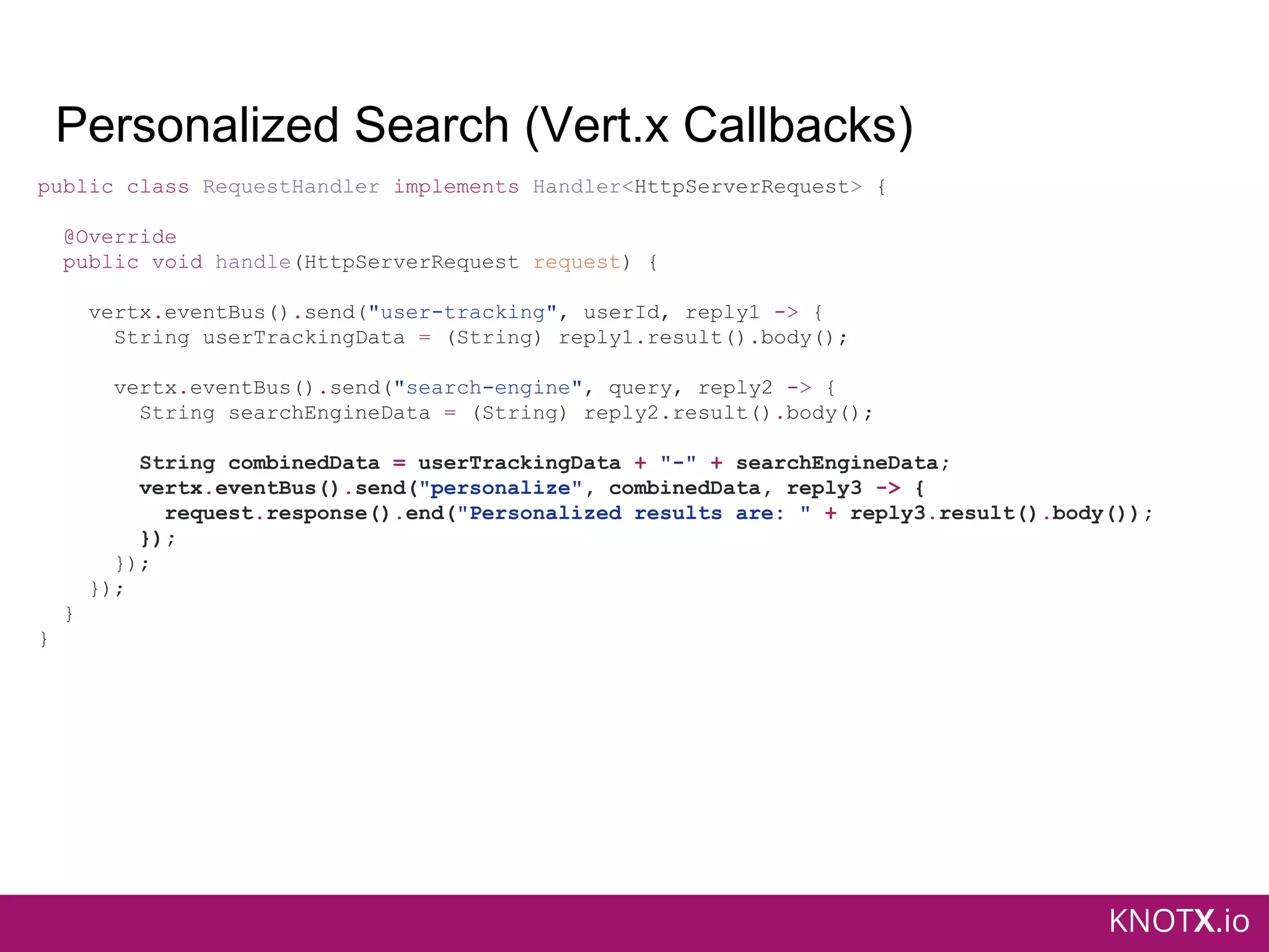 KNOTX.io
Personalized Search (Vert.x Callbacks)
public class RequestHandler implements Handler<HttpServerRequest> {
@Override
public void handle(HttpServerRequest request) {
vertx.eventBus().send("user-tracking", userId, reply1 -> {
String userTrackingData = (String) reply1.result().body();
vertx.eventBus().send("search-engine", query, reply2 -> {
String searchEngineData = (String) reply2.result().body();
String combinedData = userTrackingData + "-" + searchEngineData;
vertx.eventBus().send("personalize", combinedData, reply3 -> {
request.response().end("Personalized results are: " + reply3.result().body());
});
});
});
}
}
 
