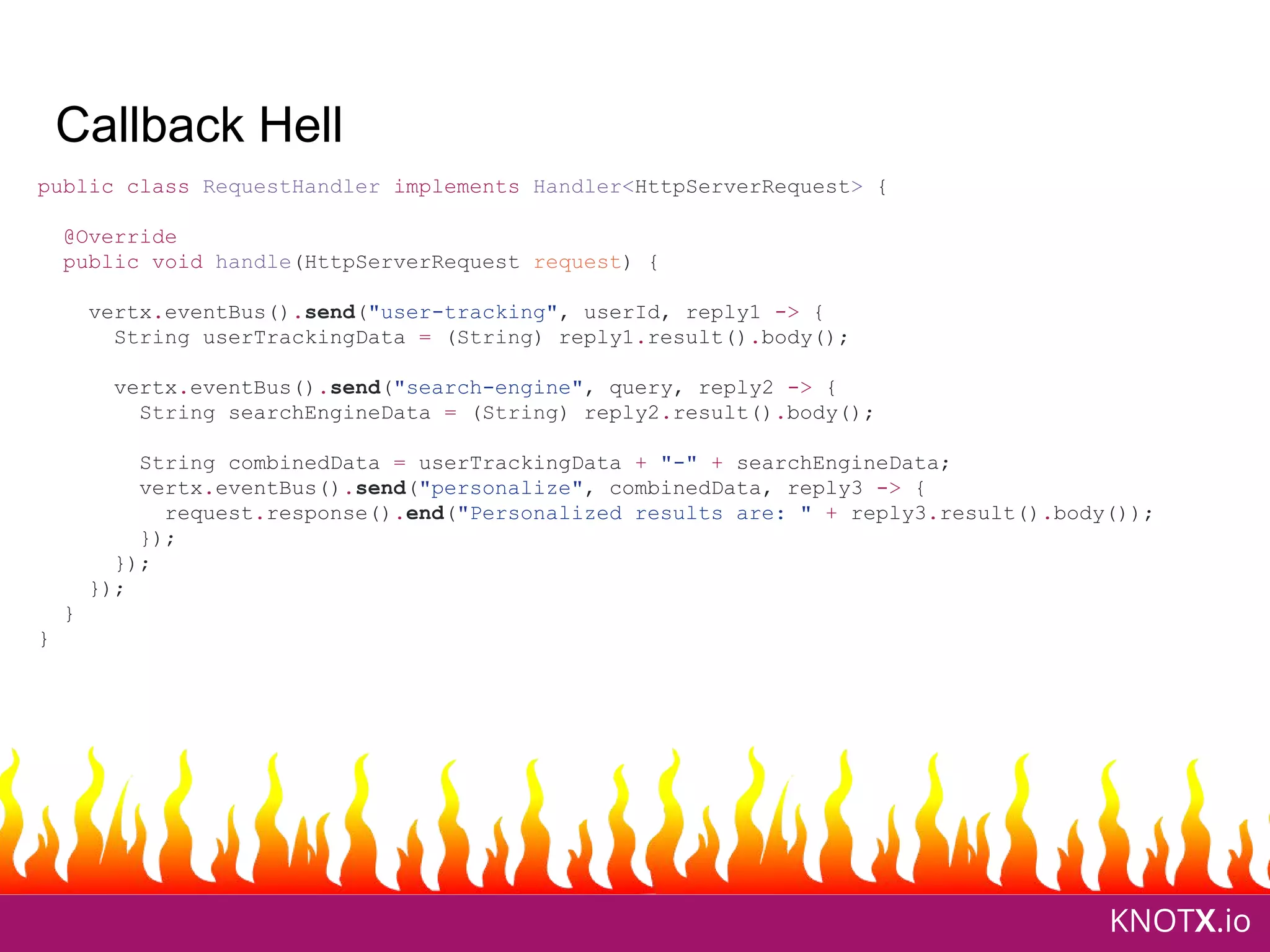 KNOTX.io
Callback Hell
public class RequestHandler implements Handler<HttpServerRequest> {
@Override
public void handle(HttpServerRequest request) {
vertx.eventBus().send("user-tracking", userId, reply1 -> {
String userTrackingData = (String) reply1.result().body();
vertx.eventBus().send("search-engine", query, reply2 -> {
String searchEngineData = (String) reply2.result().body();
String combinedData = userTrackingData + "-" + searchEngineData;
vertx.eventBus().send("personalize", combinedData, reply3 -> {
request.response().end("Personalized results are: " + reply3.result().body());
});
});
});
}
}
 