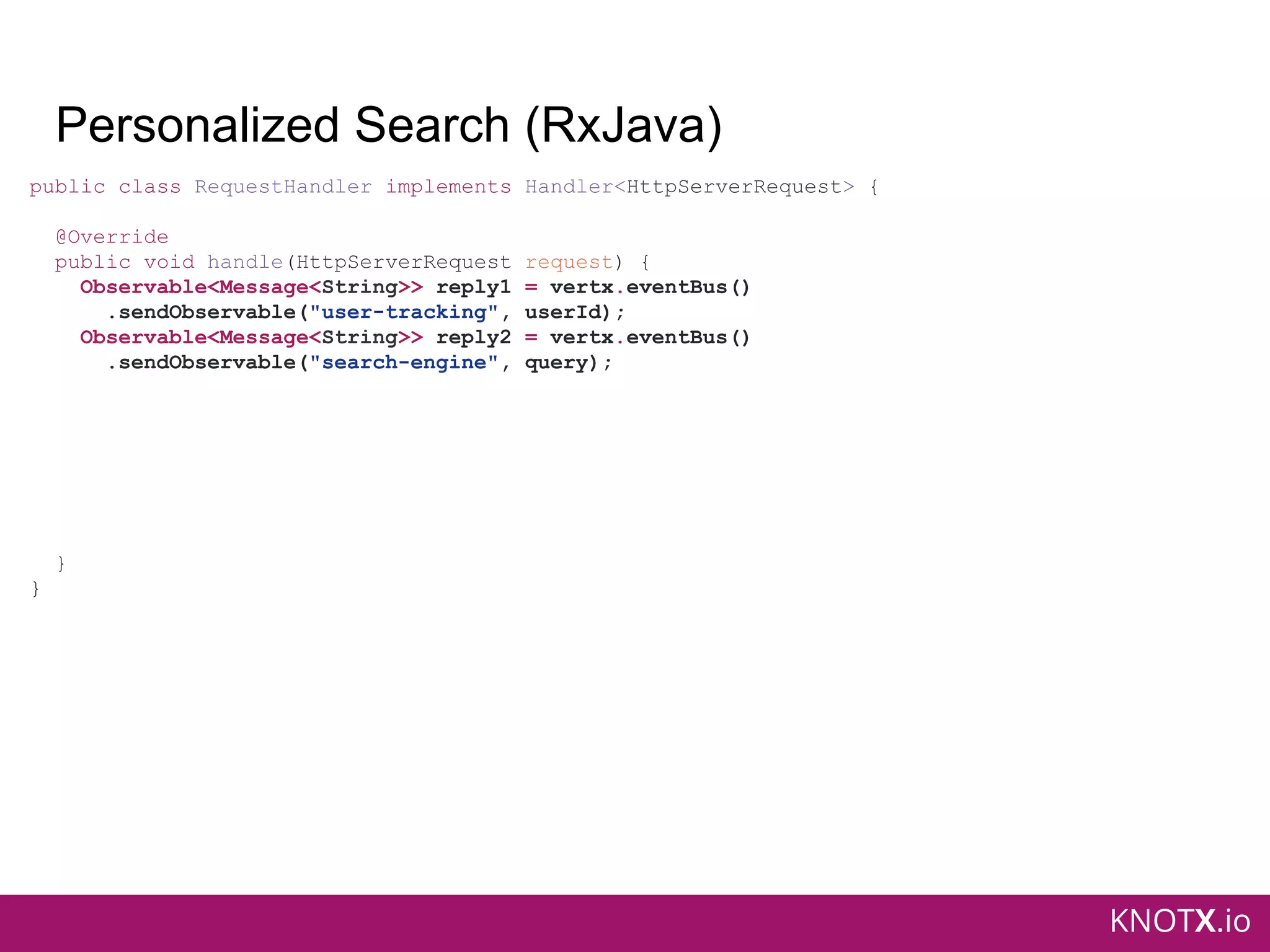 KNOTX.io
Personalized Search (RxJava)
public class RequestHandler implements Handler<HttpServerRequest> {
@Override
public void handle(HttpServerRequest request) {
Observable<Message<String>> reply1 = vertx.eventBus()
.sendObservable("user-tracking", userId);
Observable<Message<String>> reply2 = vertx.eventBus()
.sendObservable("search-engine", query);
}
}
 