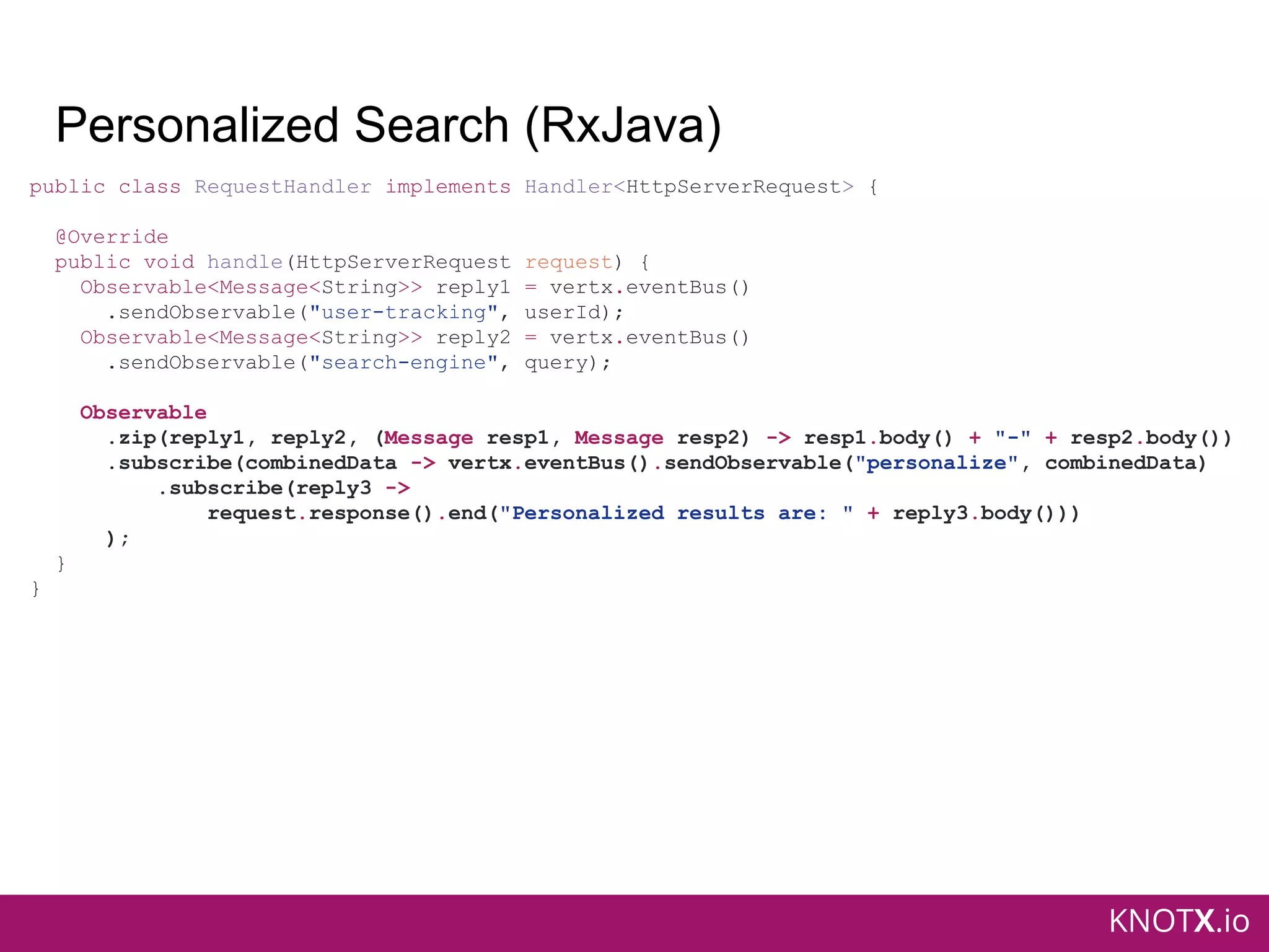 KNOTX.io
Personalized Search (RxJava)
public class RequestHandler implements Handler<HttpServerRequest> {
@Override
public void handle(HttpServerRequest request) {
Observable<Message<String>> reply1 = vertx.eventBus()
.sendObservable("user-tracking", userId);
Observable<Message<String>> reply2 = vertx.eventBus()
.sendObservable("search-engine", query);
Observable
.zip(reply1, reply2, (Message resp1, Message resp2) -> resp1.body() + "-" + resp2.body())
.subscribe(combinedData -> vertx.eventBus().sendObservable("personalize", combinedData)
.subscribe(reply3 ->
request.response().end("Personalized results are: " + reply3.body()))
);
}
}
 
