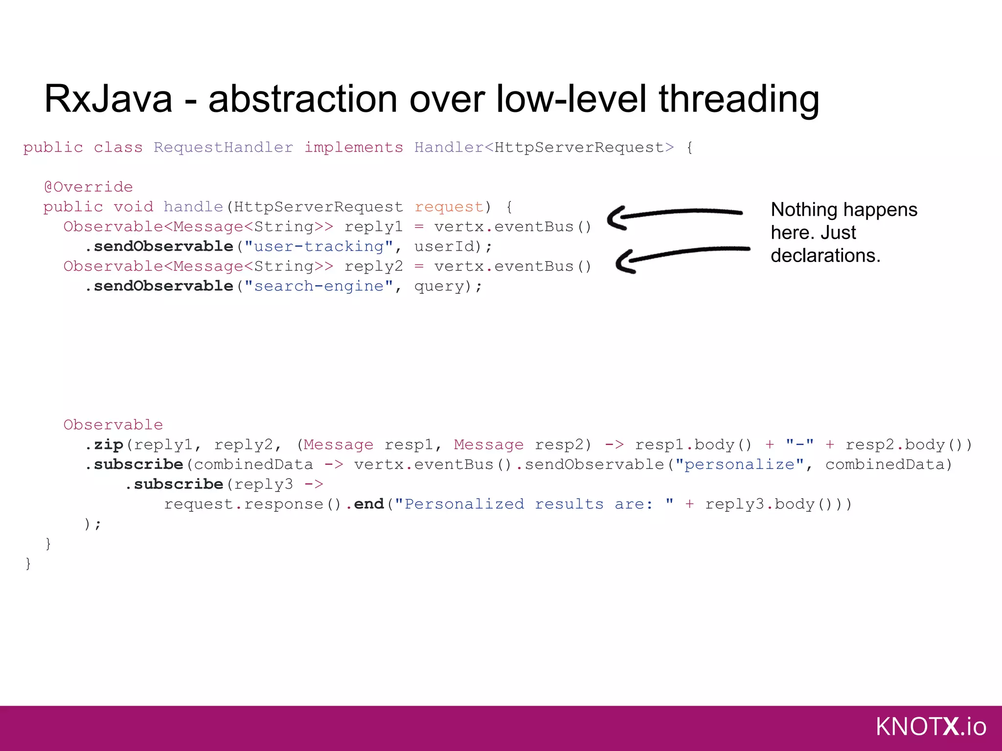 KNOTX.io
RxJava - abstraction over low-level threading
public class RequestHandler implements Handler<HttpServerRequest> {
@Override
public void handle(HttpServerRequest request) {
Observable<Message<String>> reply1 = vertx.eventBus()
.sendObservable("user-tracking", userId);
Observable<Message<String>> reply2 = vertx.eventBus()
.sendObservable("search-engine", query);
Observable
.zip(reply1, reply2, (Message resp1, Message resp2) -> resp1.body() + "-" + resp2.body())
.subscribe(combinedData -> vertx.eventBus().sendObservable("personalize", combinedData)
.subscribe(reply3 ->
request.response().end("Personalized results are: " + reply3.body()))
);
}
}
Nothing happens
here. Just
declarations.
 