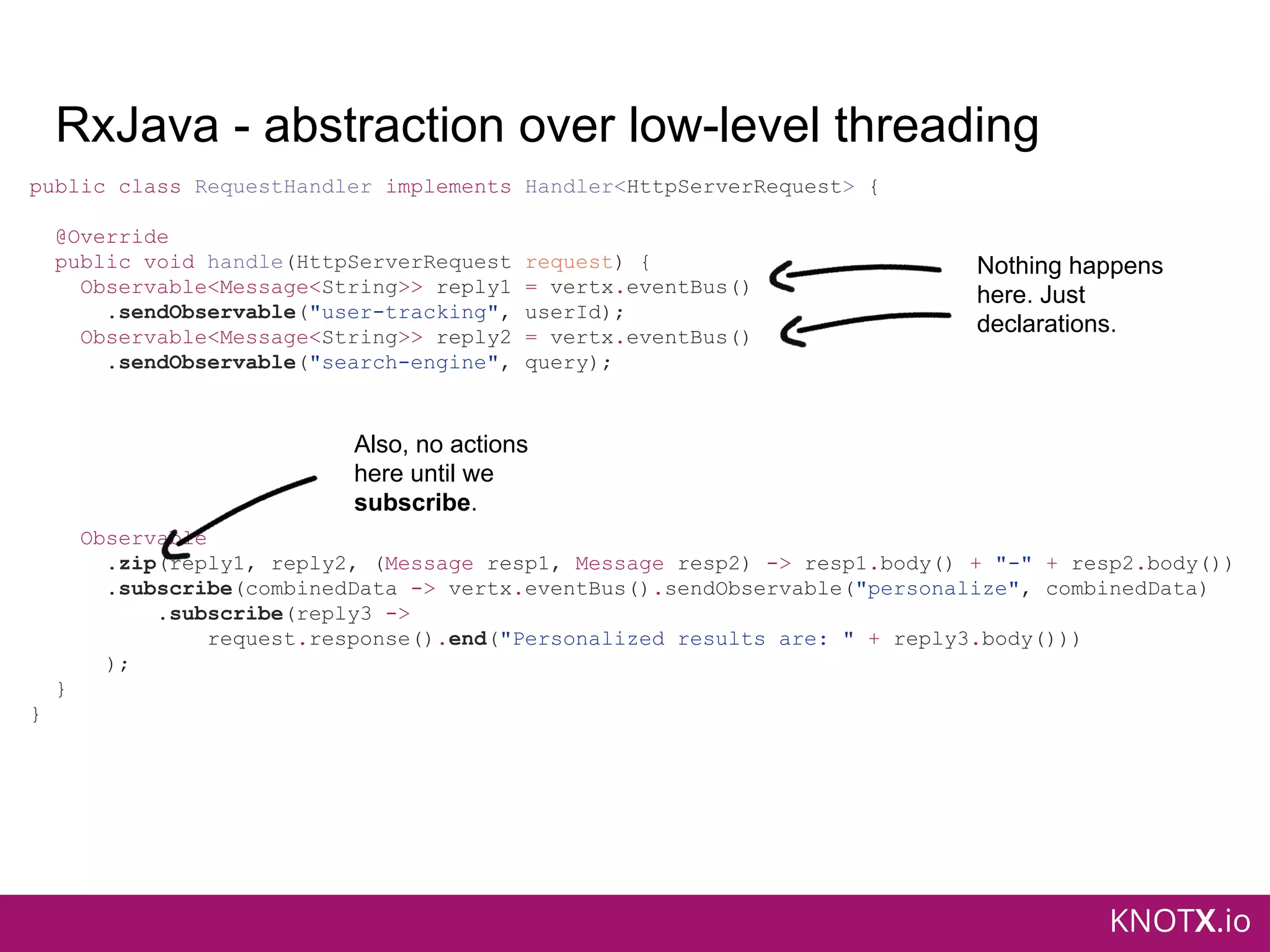KNOTX.io
RxJava - abstraction over low-level threading
public class RequestHandler implements Handler<HttpServerRequest> {
@Override
public void handle(HttpServerRequest request) {
Observable<Message<String>> reply1 = vertx.eventBus()
.sendObservable("user-tracking", userId);
Observable<Message<String>> reply2 = vertx.eventBus()
.sendObservable("search-engine", query);
Observable
.zip(reply1, reply2, (Message resp1, Message resp2) -> resp1.body() + "-" + resp2.body())
.subscribe(combinedData -> vertx.eventBus().sendObservable("personalize", combinedData)
.subscribe(reply3 ->
request.response().end("Personalized results are: " + reply3.body()))
);
}
}
Nothing happens
here. Just
declarations.
Also, no actions
here until we
subscribe.
 