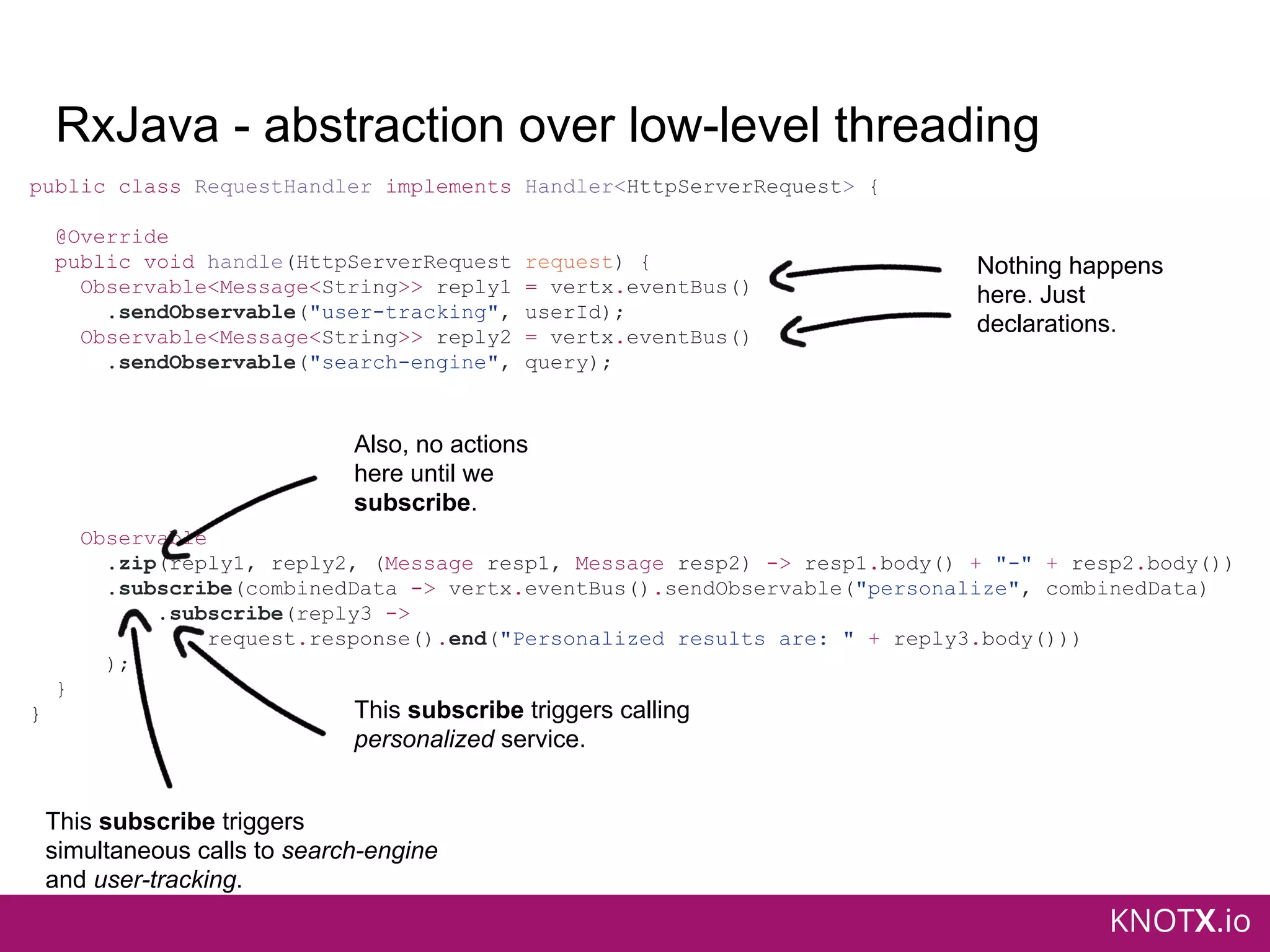 KNOTX.io
RxJava - abstraction over low-level threading
public class RequestHandler implements Handler<HttpServerRequest> {
@Override
public void handle(HttpServerRequest request) {
Observable<Message<String>> reply1 = vertx.eventBus()
.sendObservable("user-tracking", userId);
Observable<Message<String>> reply2 = vertx.eventBus()
.sendObservable("search-engine", query);
Observable
.zip(reply1, reply2, (Message resp1, Message resp2) -> resp1.body() + "-" + resp2.body())
.subscribe(combinedData -> vertx.eventBus().sendObservable("personalize", combinedData)
.subscribe(reply3 ->
request.response().end("Personalized results are: " + reply3.body()))
);
}
}
Nothing happens
here. Just
declarations.
Also, no actions
here until we
subscribe.
This subscribe triggers
simultaneous calls to search-engine
and user-tracking.
This subscribe triggers calling
personalized service.
 