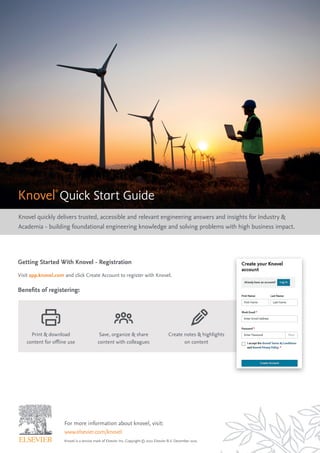 For more information about knovel, visit:
www.elsevier.com/knovel
Knovel is a service mark of Elsevier Inc. Copyright © 2021 Elsevier B.V. December 2021
Knovel®
Quick Start Guide
Knovel quickly delivers trusted, accessible and relevant engineering answers and insights for Industry &
Academia - building foundational engineering knowledge and solving problems with high business impact.
Getting Started With Knovel - Registration
Visit app.knovel.com and click Create Account to register with Knovel.
Benefits of registering:
Print & download
content for offline use
Save, organize & share
content with colleagues
Create notes & highlights
on content
 