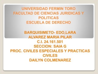UNIVERSIDAD FERMIN TORO
FACULTAD DE CIENCIAS JURIDICAS Y
POLITICAS
ESCUELA DE DERECHO
BARQUISIMETO- EDO,LARA
ALVAREZ MARIA PILAR
C.I. 24.161.501
SECCION: SAIA G
PROC. CIVILES ESPECIALES Y PRACTICAS
CIVILES
DAILYN COLMENAREZ
 