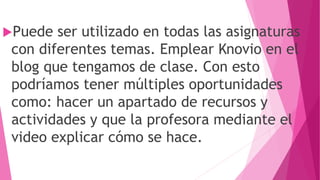 Puede ser utilizado en todas las asignaturas
con diferentes temas. Emplear Knovio en el
blog que tengamos de clase. Con esto
podríamos tener múltiples oportunidades
como: hacer un apartado de recursos y
actividades y que la profesora mediante el
video explicar cómo se hace.
 