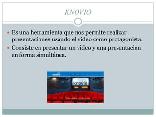 KNOVIO
 Es una herramienta que nos permite realizar
presentaciones usando el video como protagonista.
 Consiste en presentar un video y una presentación
en forma simultánea.
 
