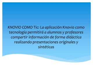 KNOVIO COMO Tic: La aplicación Knovio como
tecnología permitirá a alumnos y profesores
compartir información de forma didáctica
realizando presentaciones originales y
sintéticas
 
