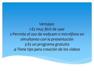 Ventajas:
1-Es muy fácil de usar
2-Permite el uso de webcam o micrófono en
simultaneo con la presentación
3-Es un programa gratuito
4-Tiene tips para creación de los videos
 