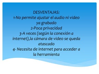 DESVENTAJAS:
1-No permite ajustar el audio ni video
ya grabado
2-Poca privacidad
3-A veces (según la conexión a
internet),la cámara de video se queda
atascado
4- Necesita de internet para acceder a
la herramienta
 