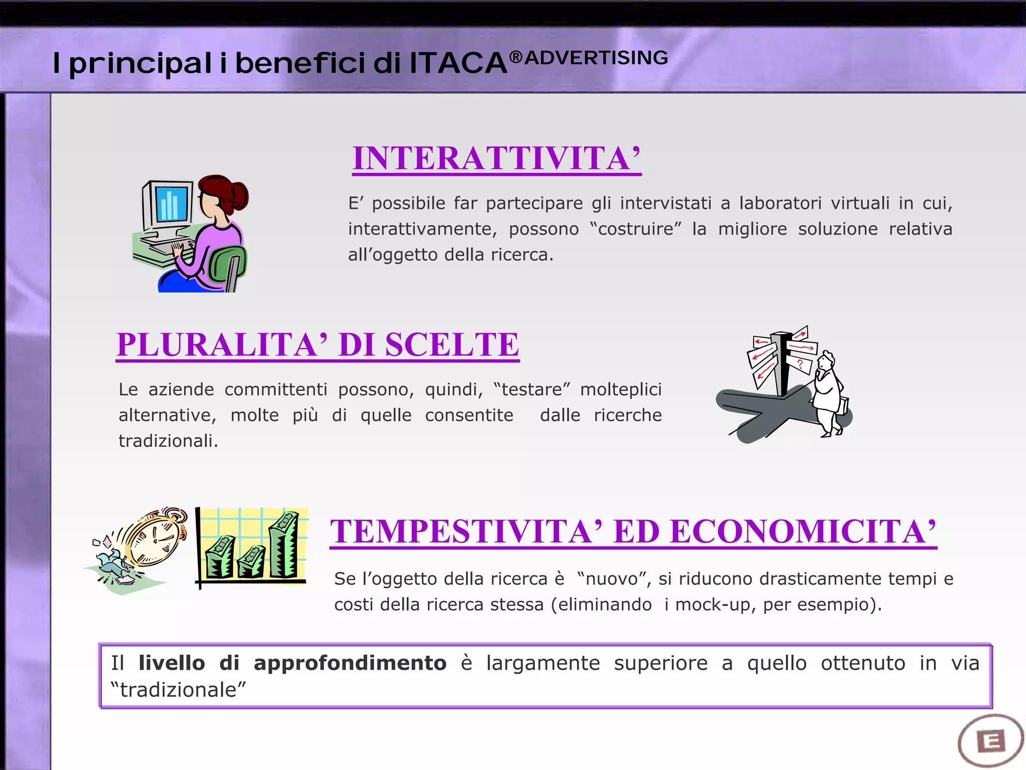 I principali benefici di ITACA®ADVERTISING
E’ possibile far partecipare gli intervistati a laboratori virtuali in cui,
interattivamente, possono “costruire” la migliore soluzione relativa
all’oggetto della ricerca.
INTERATTIVITA’
PLURALITA’ DI SCELTE
Le aziende committenti possono, quindi, “testare” molteplici
alternative, molte più di quelle consentite dalle ricerche
tradizionali.
TEMPESTIVITA’ ED ECONOMICITA’
Il livello di approfondimento è largamente superiore a quello ottenuto in via
“tradizionale”
Se l’oggetto della ricerca è “nuovo”, si riducono drasticamente tempi e
costi della ricerca stessa (eliminando i mock-up, per esempio).
 