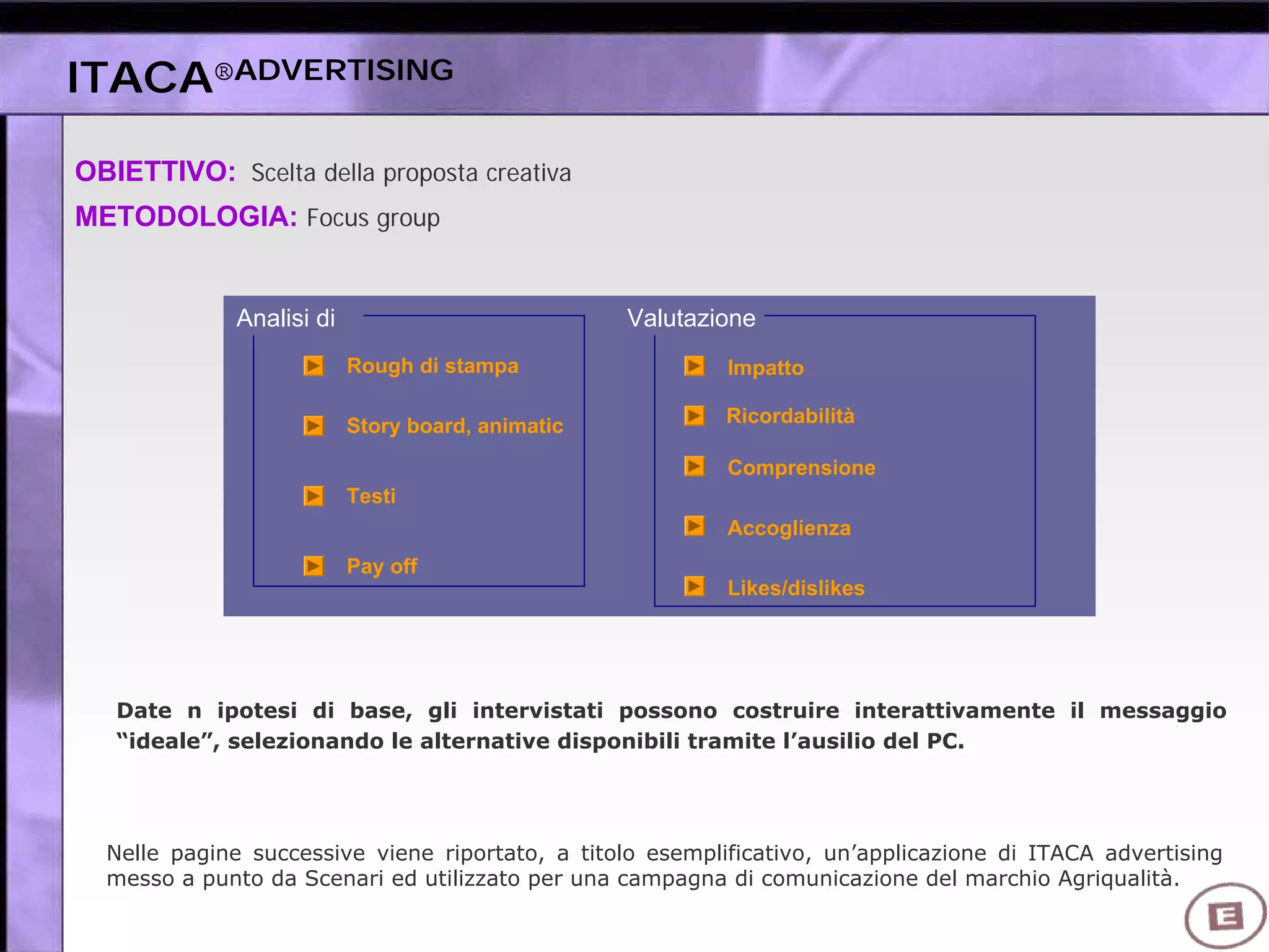 OBIETTIVO: Scelta della proposta creativa
METODOLOGIA: Focus group
Date n ipotesi di base, gli intervistati possono costruire interattivamente il messaggio
“ideale”, selezionando le alternative disponibili tramite l’ausilio del PC.
Analisi di Valutazione
Likes/dislikes
Accoglienza
Comprensione
Ricordabilità
Impatto
Pay off
Testi
Story board, animatic
Rough di stampa
Nelle pagine successive viene riportato, a titolo esemplificativo, un’applicazione di ITACA advertising
messo a punto da Scenari ed utilizzato per una campagna di comunicazione del marchio Agriqualità.
ITACA®ADVERTISING
 