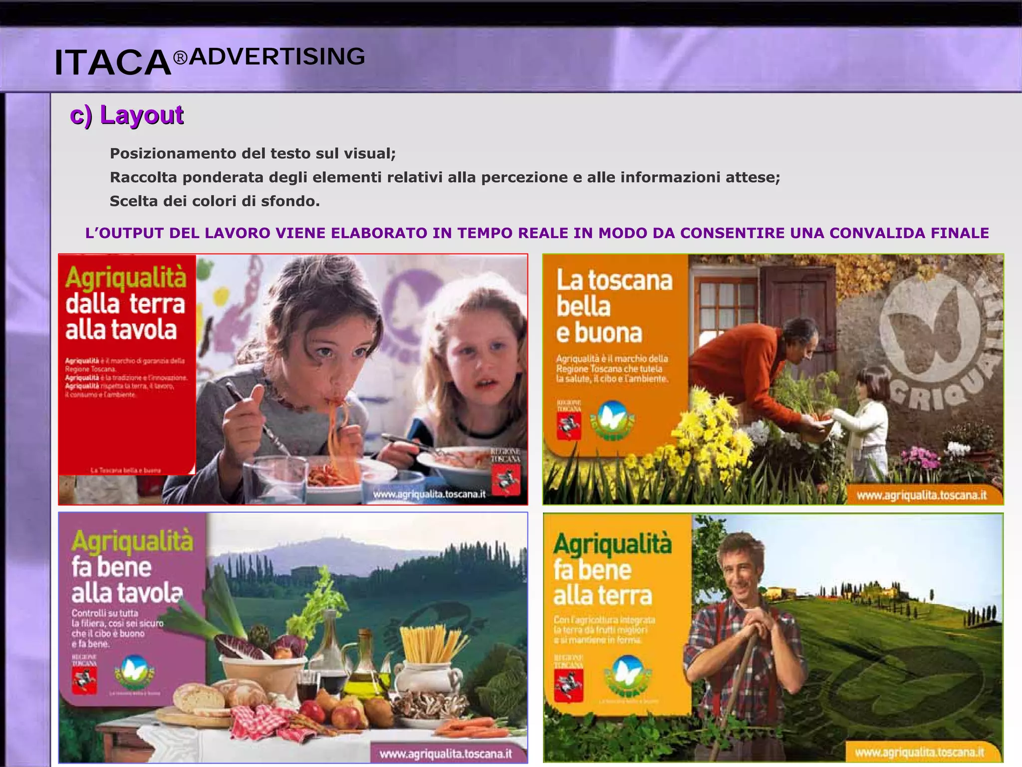 ITACA®ADVERTISING
c)c) LayoutLayout
Posizionamento del testo sul visual;
Raccolta ponderata degli elementi relativi alla percezione e alle informazioni attese;
Scelta dei colori di sfondo.
L’OUTPUT DEL LAVORO VIENE ELABORATO IN TEMPO REALE IN MODO DA CONSENTIRE UNA CONVALIDA FINALE
 