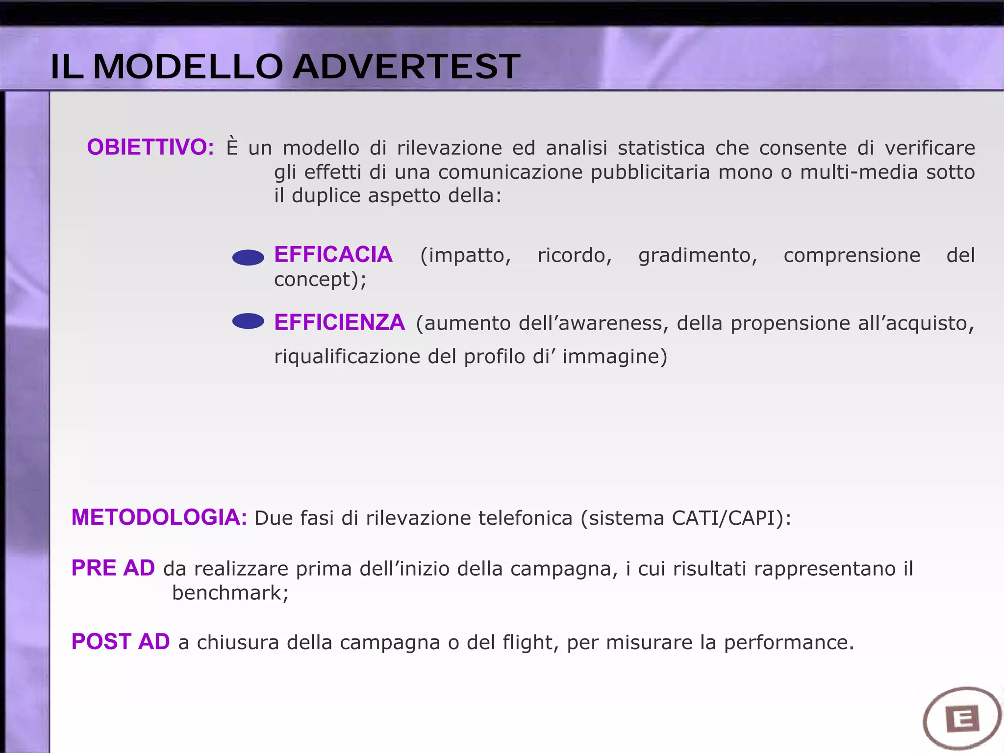OBIETTIVO: È un modello di rilevazione ed analisi statistica che consente di verificare
gli effetti di una comunicazione pubblicitaria mono o multi-media sotto
il duplice aspetto della:
EFFICACIA (impatto, ricordo, gradimento, comprensione del
concept);
EFFICIENZA (aumento dell’awareness, della propensione all’acquisto,
riqualificazione del profilo di’ immagine)
METODOLOGIA: Due fasi di rilevazione telefonica (sistema CATI/CAPI):
PRE AD da realizzare prima dell’inizio della campagna, i cui risultati rappresentano il
benchmark;
POST AD a chiusura della campagna o del flight, per misurare la performance.
IL MODELLO ADVERTEST
 
