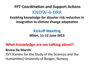  

	
  FP7	
  Coordina,on	
  and	
  Support	
  Ac,ons	
  	
  

KNOW-­‐4-­‐DRR	
  	
  

Enabling	
  knowledge	
  for	
  disaster	
  risk	
  reduc,on	
  in	
  
integra,on	
  to	
  climate	
  change	
  adapta,on	
  
	
  
Kickoﬀ	
  Mee,ng	
  
Milan,	
  11-­‐12	
  June	
  2013	
  

	
  
What	
  knowledge	
  are	
  we	
  talking	
  about?	
  
	
  
Bruna	
  De	
  Marchi	
  
SVT	
  (Centre	
  for	
  the	
  Study	
  o	
   the	
  Sciences	
  and	
  the	
  
f	
  
Humani7es)	
  University	
  of	
  B	
  
ergen,	
  Norway	
  

 