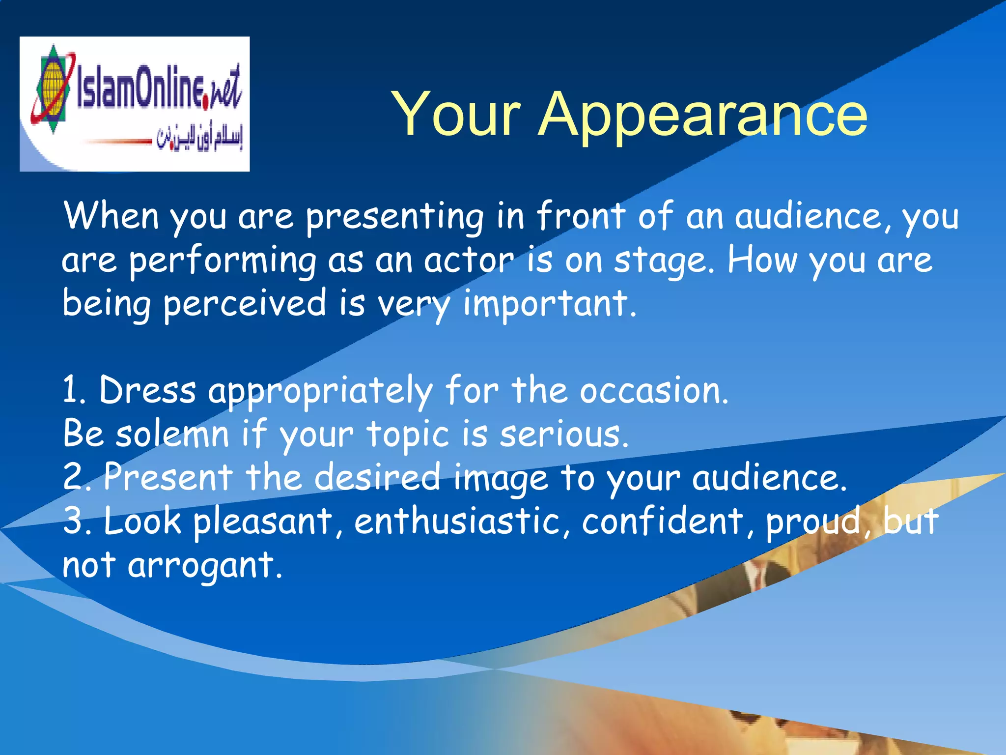 When you are presenting in front of an audience, you are performing as an actor is on stage. How you are being perceived is very important. 1. Dress appropriately for the occasion.  Be solemn if your topic is serious.  2. Present the desired image to your audience.  3. Look pleasant, enthusiastic, confident, proud, but not arrogant.  Your Appearance 