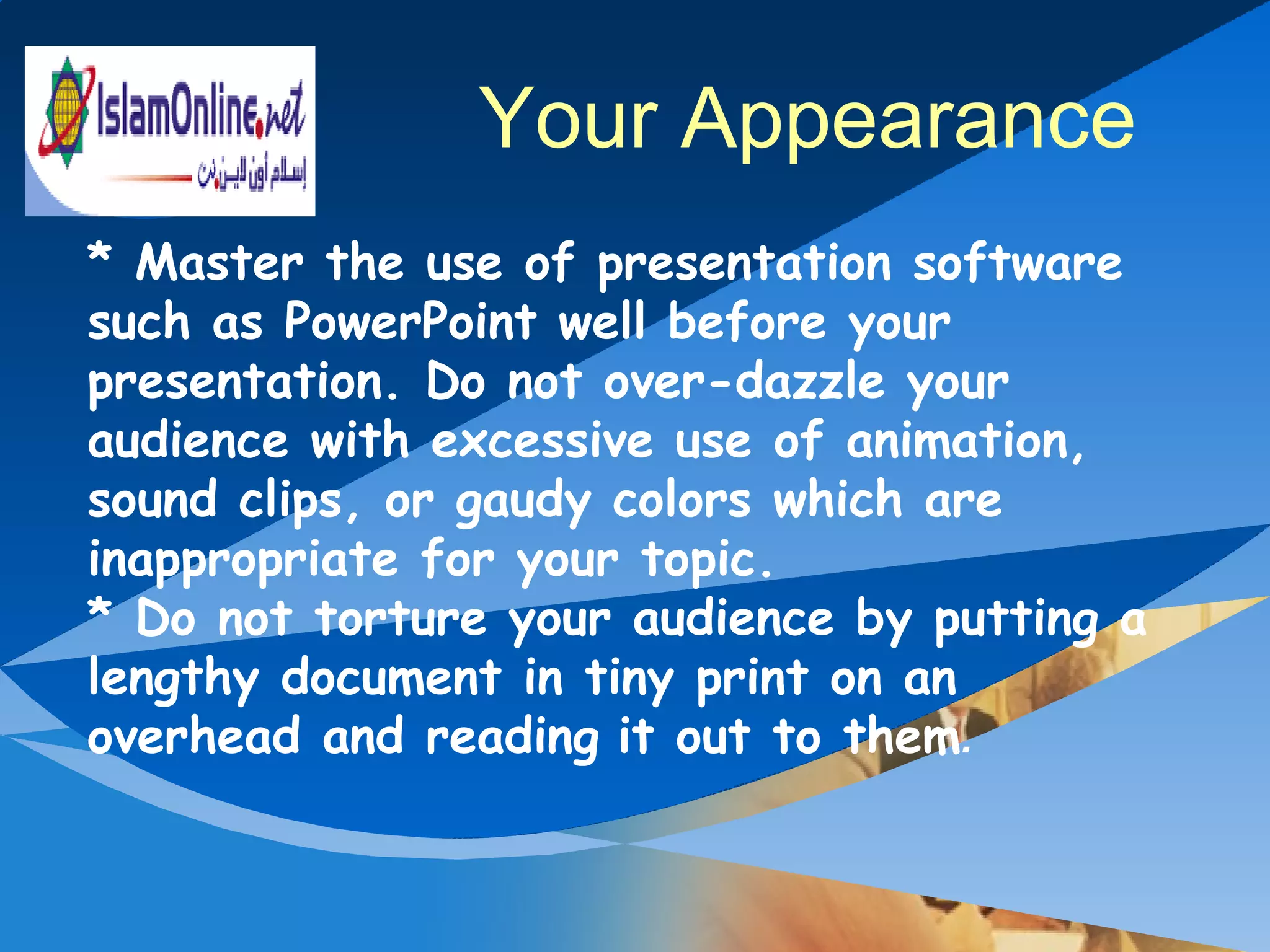* Master the use of presentation software such as PowerPoint well before your presentation. Do not over-dazzle your audience with excessive use of animation, sound clips, or gaudy colors which are inappropriate for your topic.  * Do not torture your audience by putting a lengthy document in tiny print on an overhead and reading   it out to them . Your Appearance 