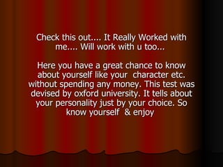 Check this out.... It Really Worked with me.... Will work with u too...  Here you have a great chance to know about yourself like your  character etc. without spending any money. This test was devised by oxford university. It tells about your personality just by your choice. So know yourself  & enjoy  