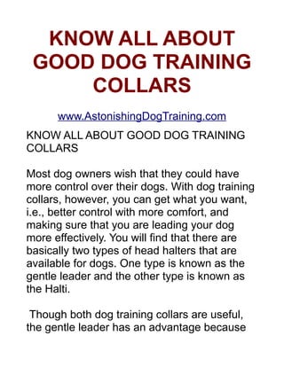 KNOW ALL ABOUT
   GOOD DOG TRAINING
       COLLARS
    http://www.EconomyDogCare.com/
   KNOW ALL ABOUT GOOD DOG TRAINING COLLARS

Most dog owners wish that they could have more control over their
dogs. With dog training collars, however, you can get what you want,
i.e., better control with more comfort, and making sure that you are
leading your dog more effectively.

There are many types of dog training collars

You will find that there are basically two types of head halters that are
available for dogs. One type is known as the gentle leader and the
other type is known as the Halti.

Though both dog training head halter collars are useful, the gentle
leader has an advantage because of its better design that ensures
better control. The design is simpler, as it settles behind your dog’s
ears and then goes around the muzzle.

Under the dogs chin, it is connected with nylon straps. But do not
confuse it with muzzle. The dog can be controlled simply by using of
general leader to control his nose. This is sure to make your dog
follow.

The second type of dog training head halter collar is the Halti. It has
been made following the same type of principles as the gentle leader.
However the design is much more complex and this can even cause
problems as it might interfere with its functioning. In fact, at times,
 