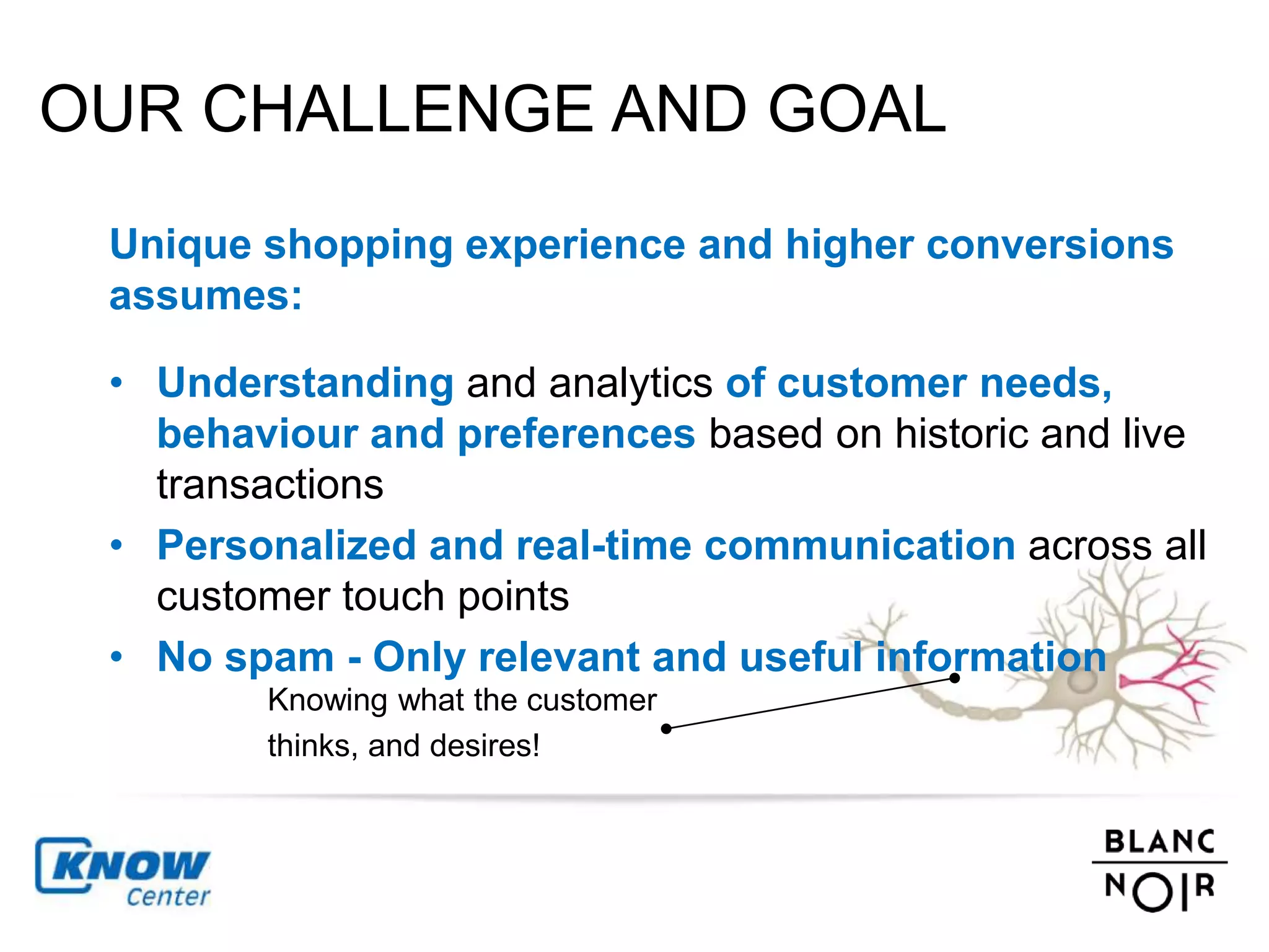 OUR CHALLENGE AND GOAL 
Unique shopping experience and higher conversions 
assumes: 
• Understanding and analytics of customer needs, 
behaviour and preferences based on historic and live 
transactions 
• Personalized and real-time communication across all 
customer touch points 
• No spam - Only relevant and useful information 
Knowing what the customer 
thinks, and desires! 
 