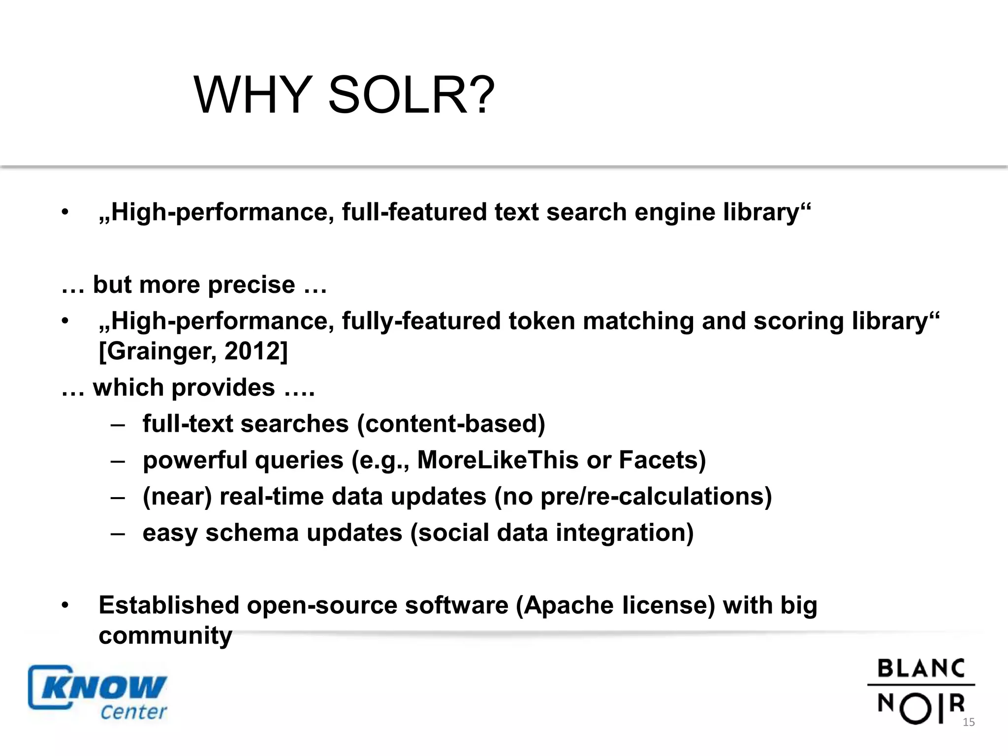 WHY SOLR? 
• „High-performance, full-featured text search engine library“ 
… but more precise … 
• „High-performance, fully-featured token matching and scoring library“ 
[Grainger, 2012] 
… which provides …. 
– full-text searches (content-based) 
– powerful queries (e.g., MoreLikeThis or Facets) 
– (near) real-time data updates (no pre/re-calculations) 
– easy schema updates (social data integration) 
• Established open-source software (Apache license) with big 
community 
15 
 