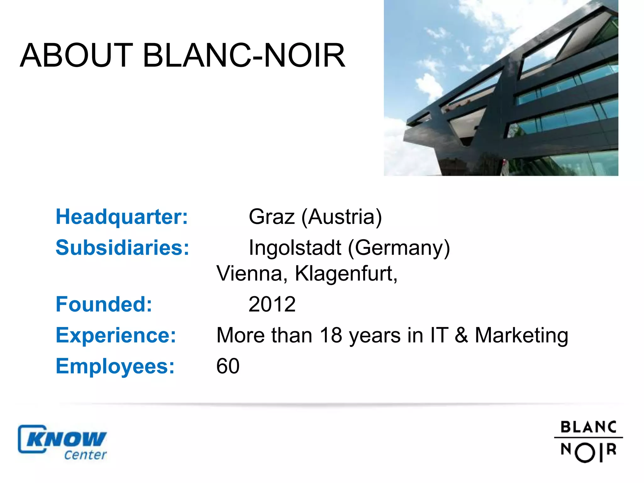 ABOUT BLANC-NOIR 
Headquarter: Graz (Austria) 
Subsidiaries: Ingolstadt (Germany) 
Vienna, Klagenfurt, 
Founded: 2012 
Experience: More than 18 years in IT & Marketing 
Employees: 60 
 