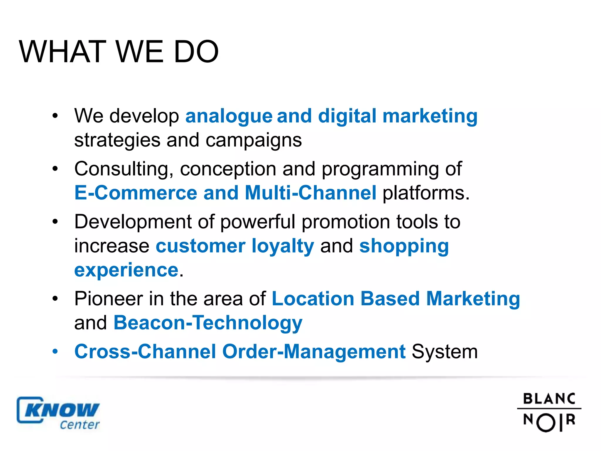 WHAT WE DO 
• We develop analogue and digital marketing 
strategies and campaigns 
• Consulting, conception and programming of 
E-Commerce and Multi-Channel platforms. 
• Development of powerful promotion tools to 
increase customer loyalty and shopping 
experience. 
• Pioneer in the area of Location Based Marketing 
and Beacon-Technology 
• Cross-Channel Order-Management System 
 