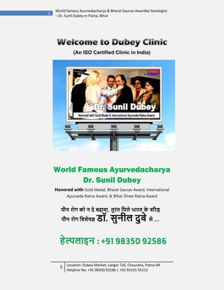 1 Location: Dubey Market, Langar Toli, Chauraha, Patna-04
Helpline No: +91 98350 92586 | +91 91555 55112
1
World famous Ayurvedacharya & Bharat Gaurav Awardee Sexologist
– Dr. Sunil Dubey in Patna, Bihar
(An ISO Certified Clinic in India)
World Famous Ayurvedacharya
Dr. Sunil Dubey
Honored with Gold Medal, Bharat Gaurav Award, International
Ayurveda Ratna Award, & Bihar Shree Ratna Award
 