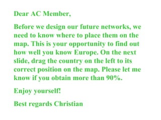 Dear AC Member, Before we design our future networks, we need to know where to place them on the map. This is your opportunity to find out how well you know Europe. On the next slide, drag the country on the left to its correct position on the map. Please let me know if you obtain more than 90%.  Enjoy yourself! Best regards Christian 
