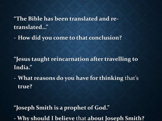 “The Bible has been translated and re-
translated…”
- How did you come to that conclusion?
“Jesus taught reincarnation after travelling to
India.”
- What reasons do you have for thinking that’s
true?
“Joseph Smith is a prophet of God.”
- Why should I believe that about Joseph Smith?
 